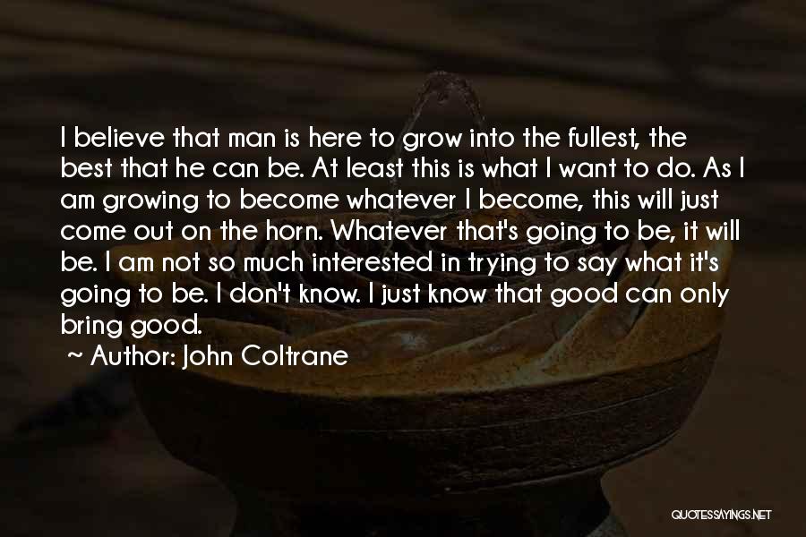 John Coltrane Quotes: I Believe That Man Is Here To Grow Into The Fullest, The Best That He Can Be. At Least This