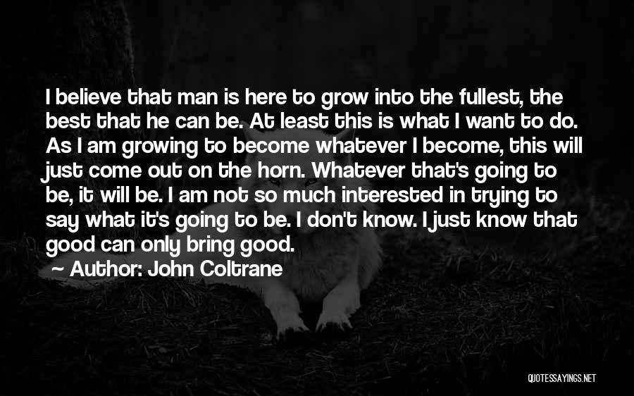 John Coltrane Quotes: I Believe That Man Is Here To Grow Into The Fullest, The Best That He Can Be. At Least This