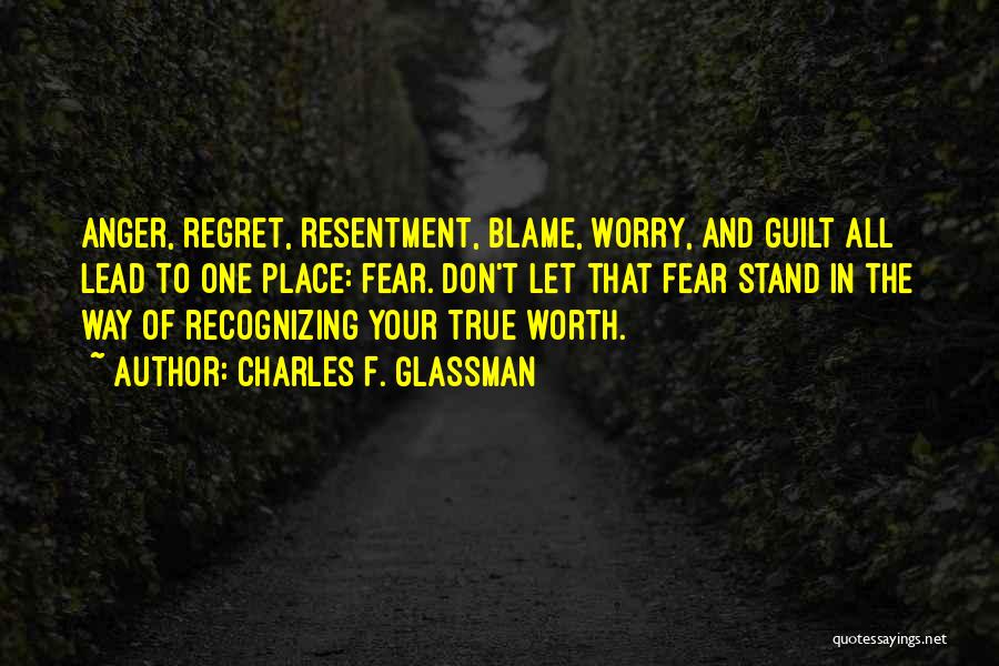 Charles F. Glassman Quotes: Anger, Regret, Resentment, Blame, Worry, And Guilt All Lead To One Place: Fear. Don't Let That Fear Stand In The