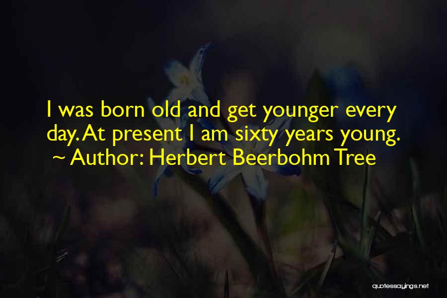 Herbert Beerbohm Tree Quotes: I Was Born Old And Get Younger Every Day. At Present I Am Sixty Years Young.