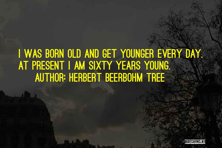 Herbert Beerbohm Tree Quotes: I Was Born Old And Get Younger Every Day. At Present I Am Sixty Years Young.