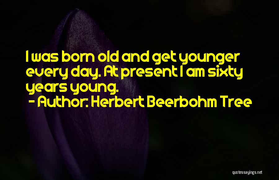 Herbert Beerbohm Tree Quotes: I Was Born Old And Get Younger Every Day. At Present I Am Sixty Years Young.