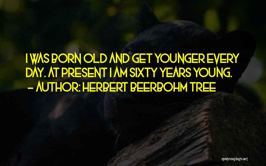 Herbert Beerbohm Tree Quotes: I Was Born Old And Get Younger Every Day. At Present I Am Sixty Years Young.