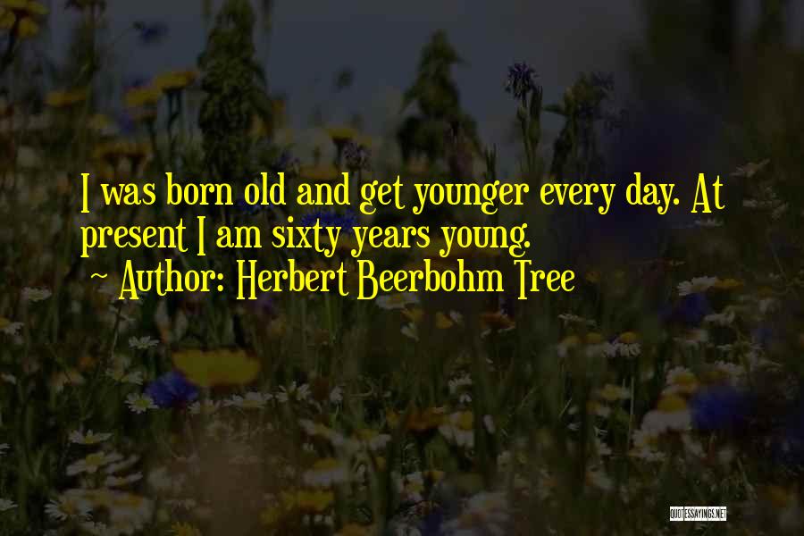 Herbert Beerbohm Tree Quotes: I Was Born Old And Get Younger Every Day. At Present I Am Sixty Years Young.