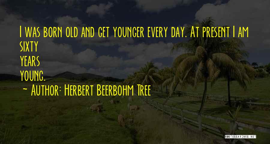 Herbert Beerbohm Tree Quotes: I Was Born Old And Get Younger Every Day. At Present I Am Sixty Years Young.