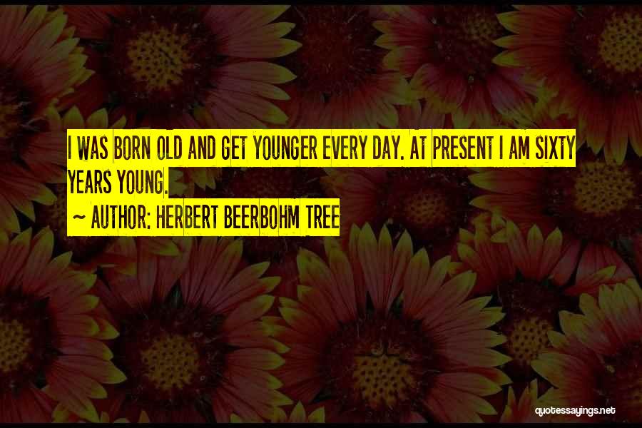 Herbert Beerbohm Tree Quotes: I Was Born Old And Get Younger Every Day. At Present I Am Sixty Years Young.