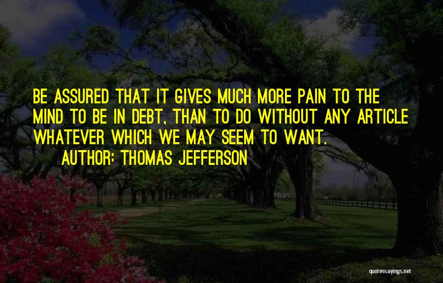 Thomas Jefferson Quotes: Be Assured That It Gives Much More Pain To The Mind To Be In Debt, Than To Do Without Any