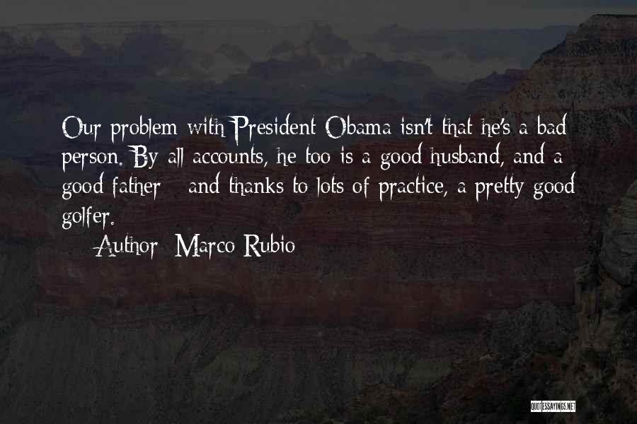 Marco Rubio Quotes: Our Problem With President Obama Isn't That He's A Bad Person. By All Accounts, He Too Is A Good Husband,