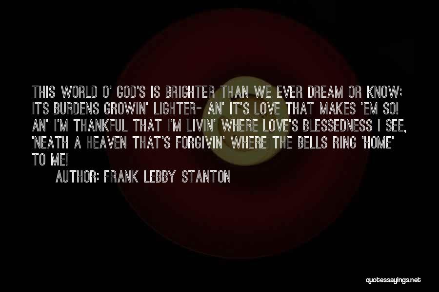Frank Lebby Stanton Quotes: This World O' God's Is Brighter Than We Ever Dream Or Know; Its Burdens Growin' Lighter- An' It's Love That