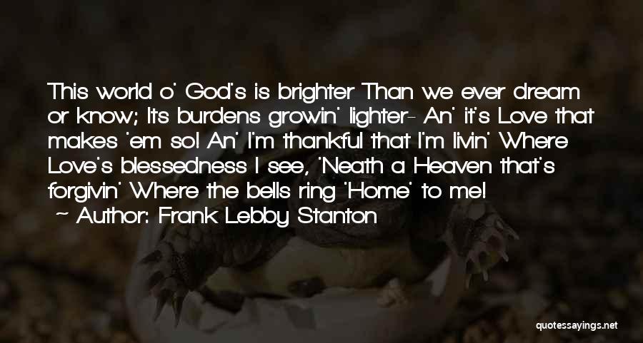 Frank Lebby Stanton Quotes: This World O' God's Is Brighter Than We Ever Dream Or Know; Its Burdens Growin' Lighter- An' It's Love That