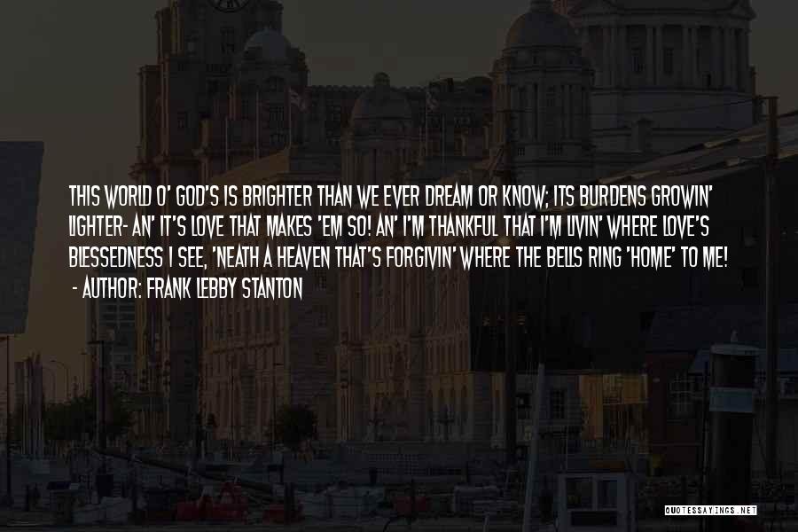 Frank Lebby Stanton Quotes: This World O' God's Is Brighter Than We Ever Dream Or Know; Its Burdens Growin' Lighter- An' It's Love That