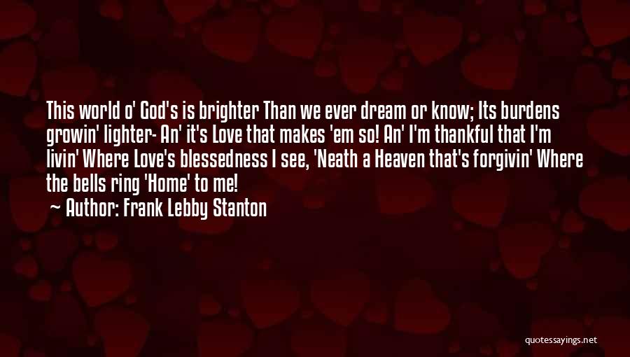 Frank Lebby Stanton Quotes: This World O' God's Is Brighter Than We Ever Dream Or Know; Its Burdens Growin' Lighter- An' It's Love That