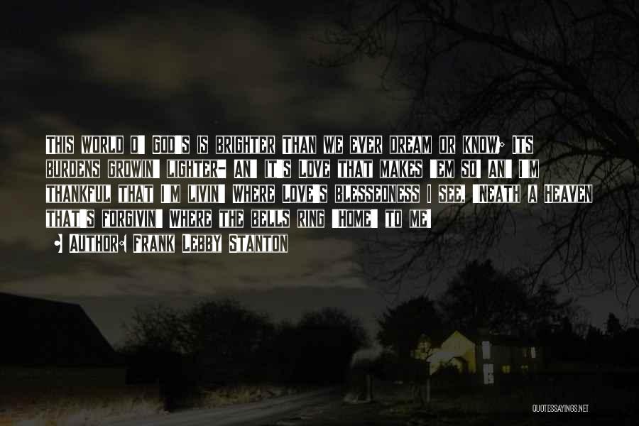 Frank Lebby Stanton Quotes: This World O' God's Is Brighter Than We Ever Dream Or Know; Its Burdens Growin' Lighter- An' It's Love That