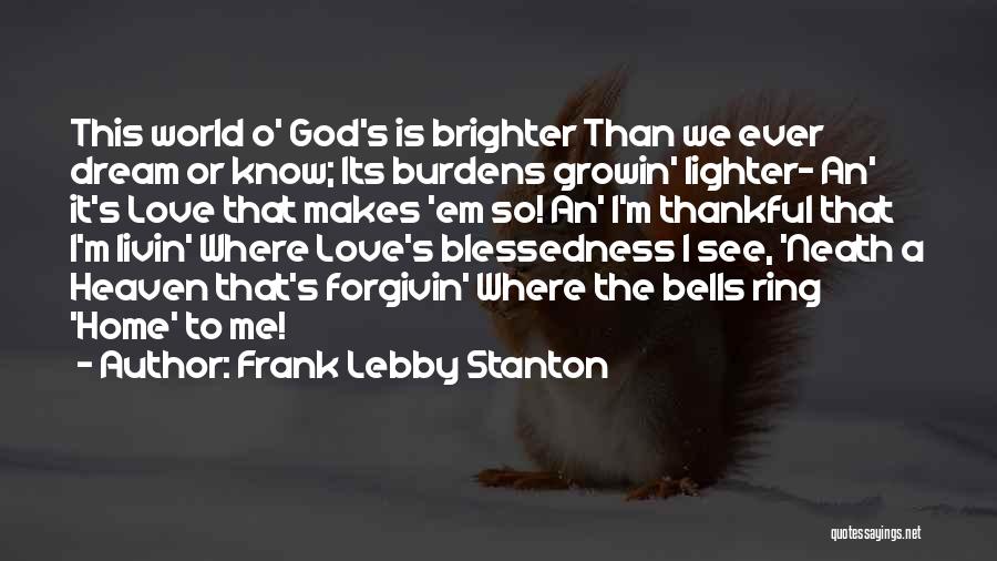 Frank Lebby Stanton Quotes: This World O' God's Is Brighter Than We Ever Dream Or Know; Its Burdens Growin' Lighter- An' It's Love That