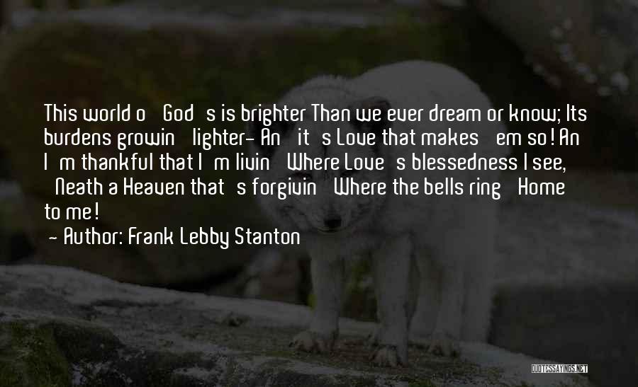 Frank Lebby Stanton Quotes: This World O' God's Is Brighter Than We Ever Dream Or Know; Its Burdens Growin' Lighter- An' It's Love That