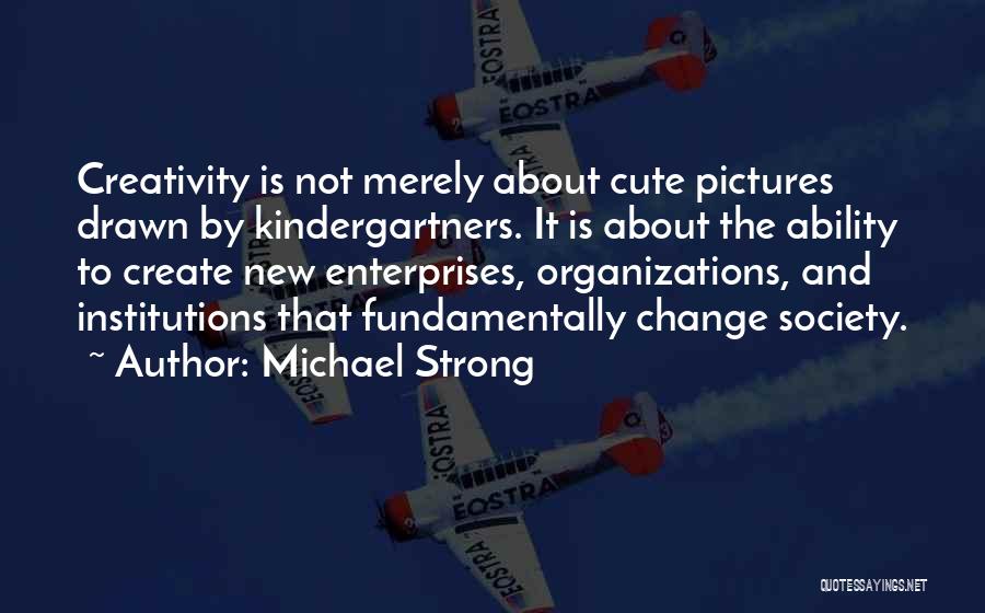 Michael Strong Quotes: Creativity Is Not Merely About Cute Pictures Drawn By Kindergartners. It Is About The Ability To Create New Enterprises, Organizations,