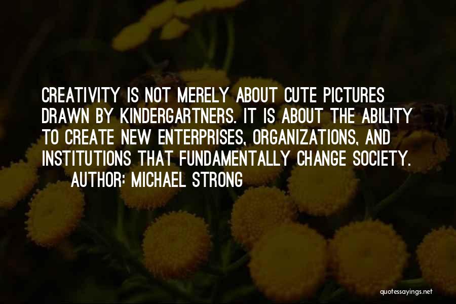 Michael Strong Quotes: Creativity Is Not Merely About Cute Pictures Drawn By Kindergartners. It Is About The Ability To Create New Enterprises, Organizations,