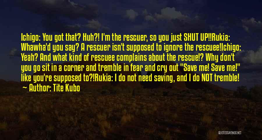 Tite Kubo Quotes: Ichigo: You Got That? Huh?! I'm The Rescuer, So You Just Shut Up!!rukia: Whawha'd You Say? A Rescuer Isn't Supposed