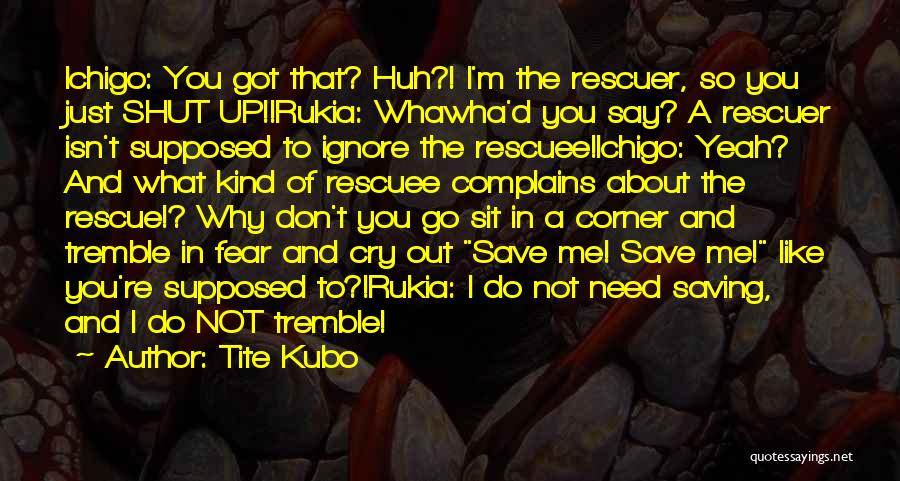 Tite Kubo Quotes: Ichigo: You Got That? Huh?! I'm The Rescuer, So You Just Shut Up!!rukia: Whawha'd You Say? A Rescuer Isn't Supposed