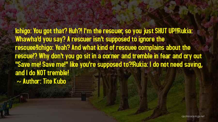Tite Kubo Quotes: Ichigo: You Got That? Huh?! I'm The Rescuer, So You Just Shut Up!!rukia: Whawha'd You Say? A Rescuer Isn't Supposed