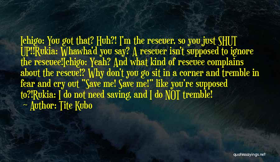 Tite Kubo Quotes: Ichigo: You Got That? Huh?! I'm The Rescuer, So You Just Shut Up!!rukia: Whawha'd You Say? A Rescuer Isn't Supposed