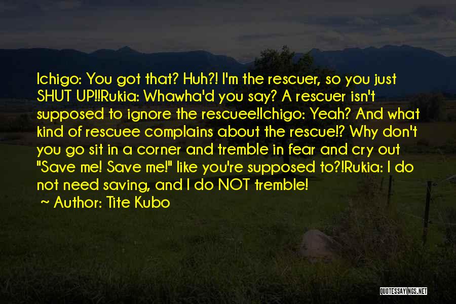 Tite Kubo Quotes: Ichigo: You Got That? Huh?! I'm The Rescuer, So You Just Shut Up!!rukia: Whawha'd You Say? A Rescuer Isn't Supposed