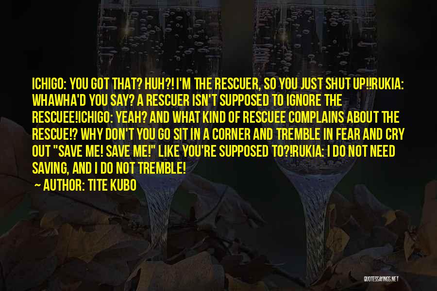 Tite Kubo Quotes: Ichigo: You Got That? Huh?! I'm The Rescuer, So You Just Shut Up!!rukia: Whawha'd You Say? A Rescuer Isn't Supposed