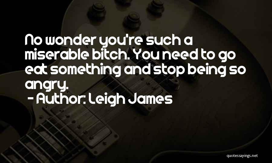 Leigh James Quotes: No Wonder You're Such A Miserable Bitch. You Need To Go Eat Something And Stop Being So Angry.