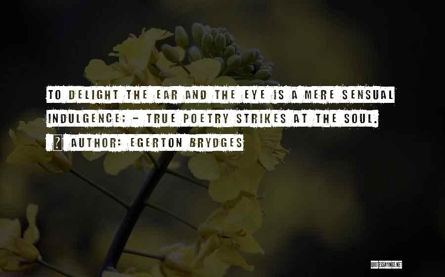 Egerton Brydges Quotes: To Delight The Ear And The Eye Is A Mere Sensual Indulgence; - True Poetry Strikes At The Soul.