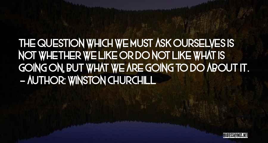 Winston Churchill Quotes: The Question Which We Must Ask Ourselves Is Not Whether We Like Or Do Not Like What Is Going On,