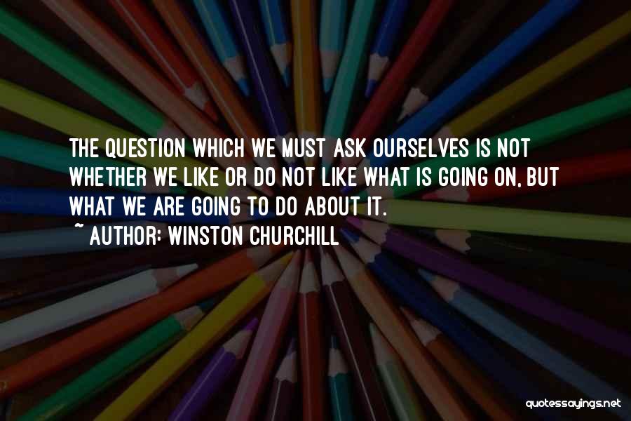 Winston Churchill Quotes: The Question Which We Must Ask Ourselves Is Not Whether We Like Or Do Not Like What Is Going On,