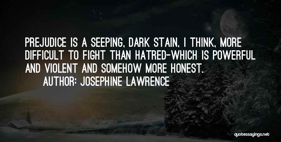 Josephine Lawrence Quotes: Prejudice Is A Seeping, Dark Stain, I Think, More Difficult To Fight Than Hatred-which Is Powerful And Violent And Somehow