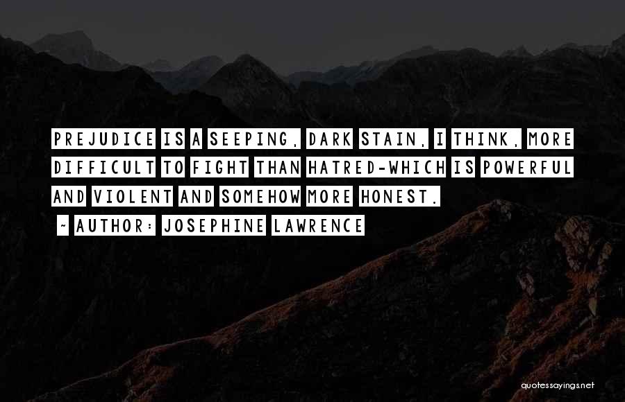 Josephine Lawrence Quotes: Prejudice Is A Seeping, Dark Stain, I Think, More Difficult To Fight Than Hatred-which Is Powerful And Violent And Somehow