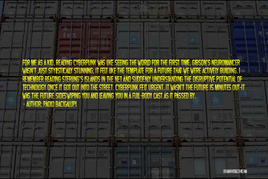Paolo Bacigalupi Quotes: For Me As A Kid, Reading Cyberpunk Was Like Seeing The World For The First Time. Gibson's Neuromancer Wasn't Just