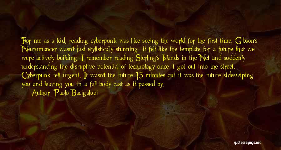 Paolo Bacigalupi Quotes: For Me As A Kid, Reading Cyberpunk Was Like Seeing The World For The First Time. Gibson's Neuromancer Wasn't Just