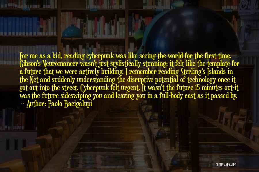 Paolo Bacigalupi Quotes: For Me As A Kid, Reading Cyberpunk Was Like Seeing The World For The First Time. Gibson's Neuromancer Wasn't Just