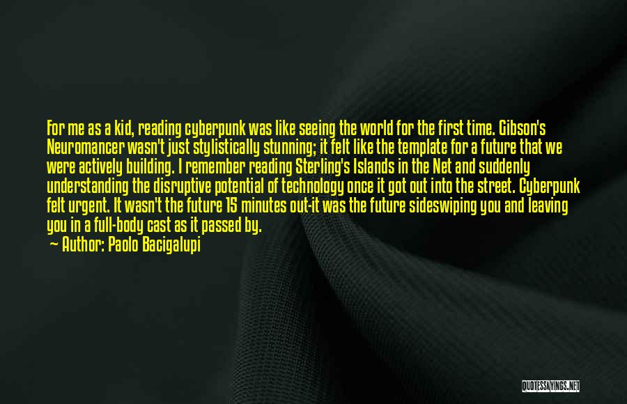 Paolo Bacigalupi Quotes: For Me As A Kid, Reading Cyberpunk Was Like Seeing The World For The First Time. Gibson's Neuromancer Wasn't Just