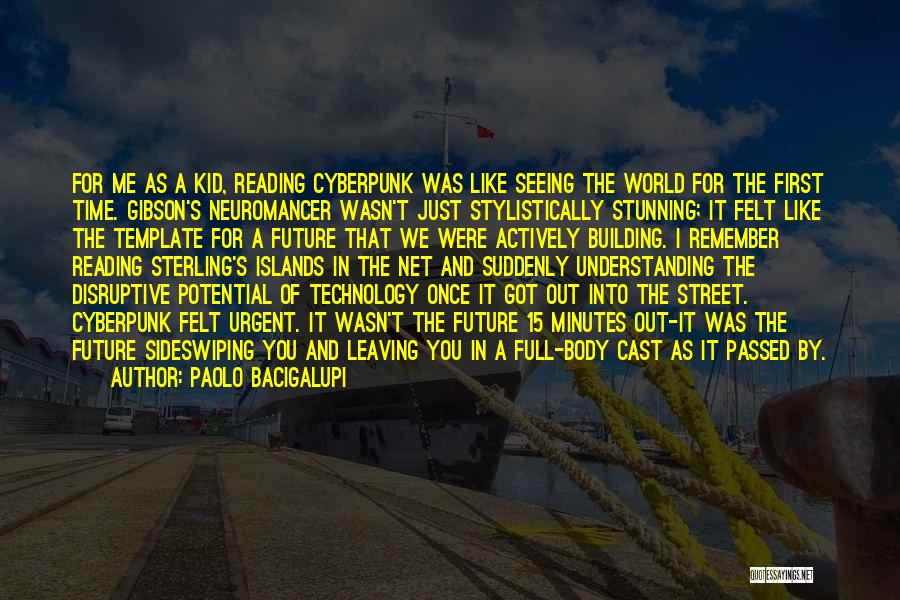 Paolo Bacigalupi Quotes: For Me As A Kid, Reading Cyberpunk Was Like Seeing The World For The First Time. Gibson's Neuromancer Wasn't Just