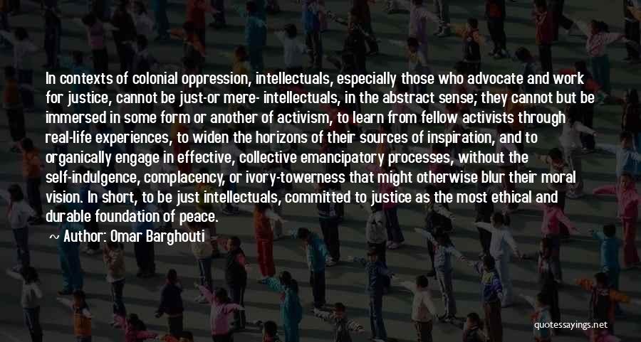 Omar Barghouti Quotes: In Contexts Of Colonial Oppression, Intellectuals, Especially Those Who Advocate And Work For Justice, Cannot Be Just-or Mere- Intellectuals, In