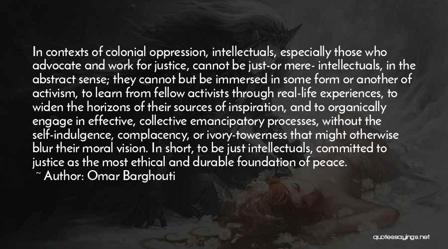 Omar Barghouti Quotes: In Contexts Of Colonial Oppression, Intellectuals, Especially Those Who Advocate And Work For Justice, Cannot Be Just-or Mere- Intellectuals, In