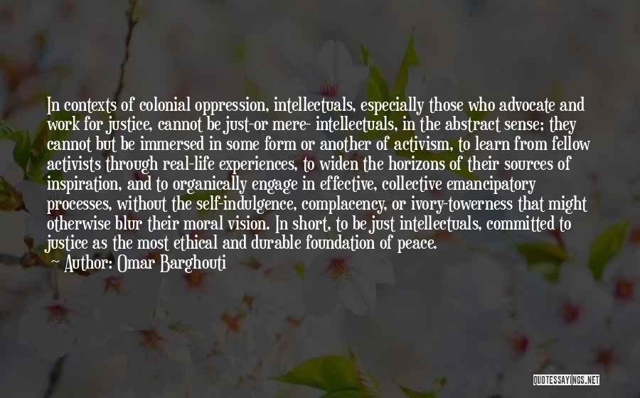 Omar Barghouti Quotes: In Contexts Of Colonial Oppression, Intellectuals, Especially Those Who Advocate And Work For Justice, Cannot Be Just-or Mere- Intellectuals, In