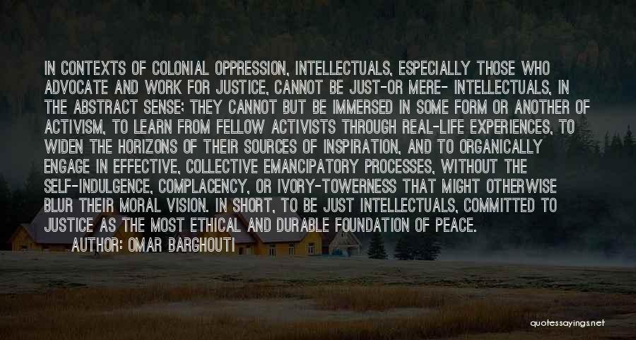Omar Barghouti Quotes: In Contexts Of Colonial Oppression, Intellectuals, Especially Those Who Advocate And Work For Justice, Cannot Be Just-or Mere- Intellectuals, In
