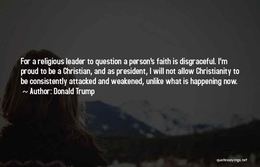 Donald Trump Quotes: For A Religious Leader To Question A Person's Faith Is Disgraceful. I'm Proud To Be A Christian, And As President,