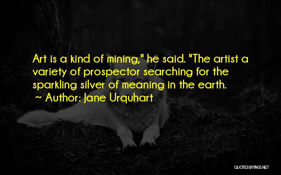 Jane Urquhart Quotes: Art Is A Kind Of Mining, He Said. The Artist A Variety Of Prospector Searching For The Sparkling Silver Of