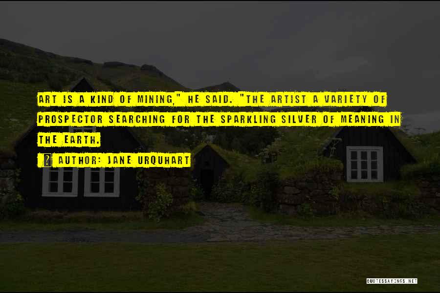 Jane Urquhart Quotes: Art Is A Kind Of Mining, He Said. The Artist A Variety Of Prospector Searching For The Sparkling Silver Of