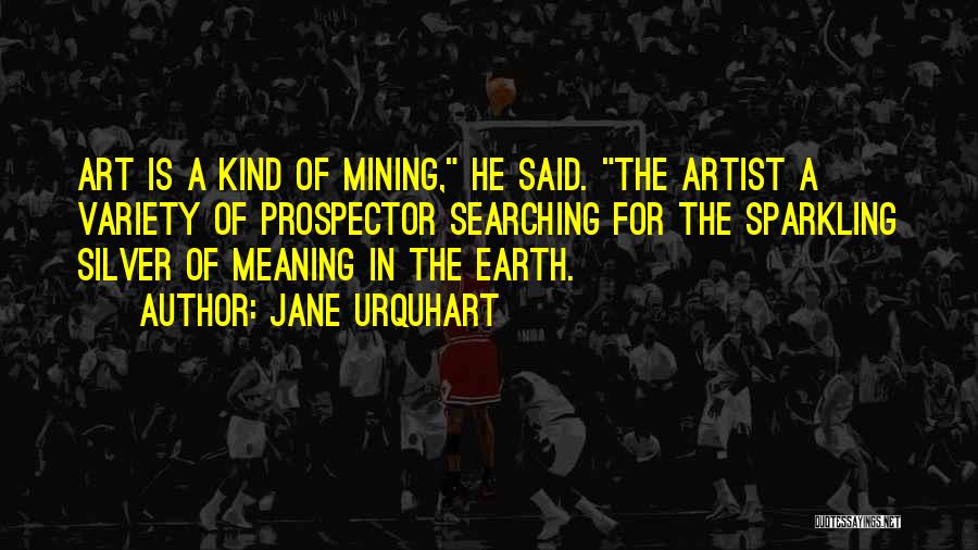Jane Urquhart Quotes: Art Is A Kind Of Mining, He Said. The Artist A Variety Of Prospector Searching For The Sparkling Silver Of