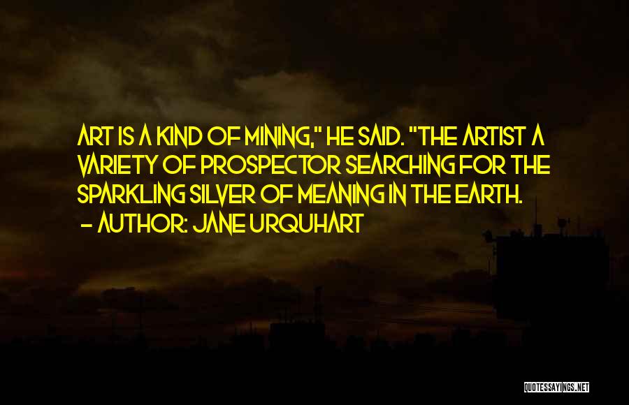 Jane Urquhart Quotes: Art Is A Kind Of Mining, He Said. The Artist A Variety Of Prospector Searching For The Sparkling Silver Of