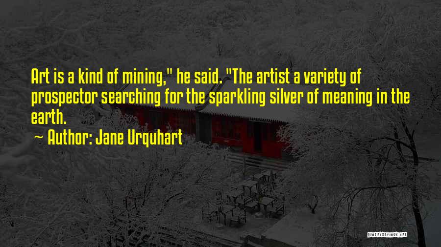 Jane Urquhart Quotes: Art Is A Kind Of Mining, He Said. The Artist A Variety Of Prospector Searching For The Sparkling Silver Of