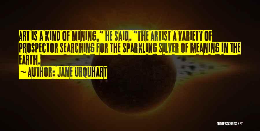 Jane Urquhart Quotes: Art Is A Kind Of Mining, He Said. The Artist A Variety Of Prospector Searching For The Sparkling Silver Of