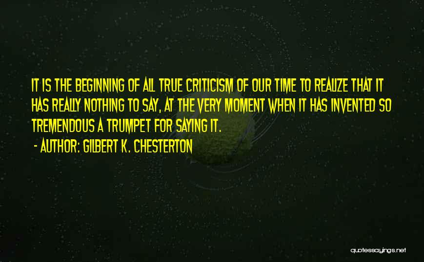 Gilbert K. Chesterton Quotes: It Is The Beginning Of All True Criticism Of Our Time To Realize That It Has Really Nothing To Say,